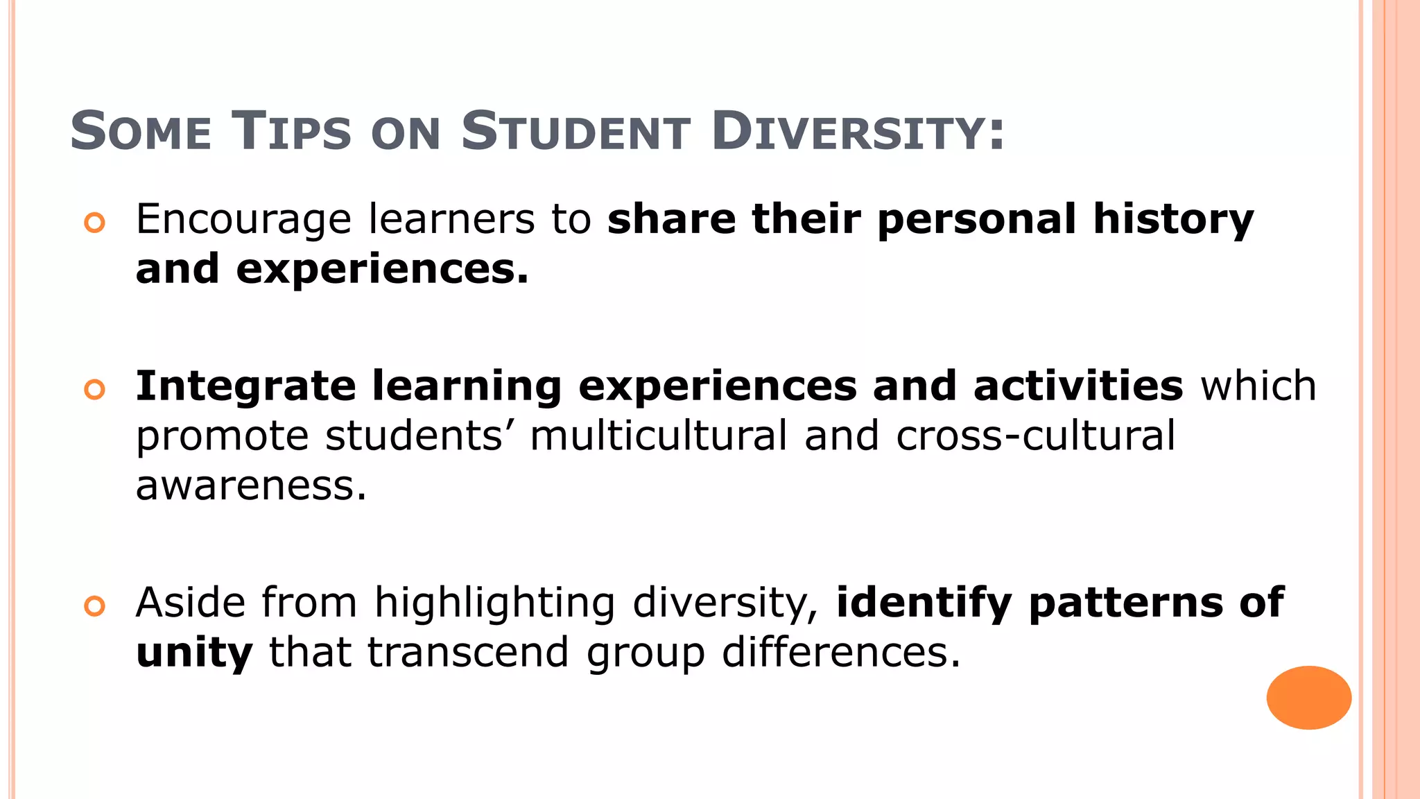 SOME TIPS ON STUDENT DIVERSITY:
 Encourage learners to share their personal history
and experiences.
 Integrate learning experiences and activities which
promote students’ multicultural and cross-cultural
awareness.
 Aside from highlighting diversity, identify patterns of
unity that transcend group differences.
 
