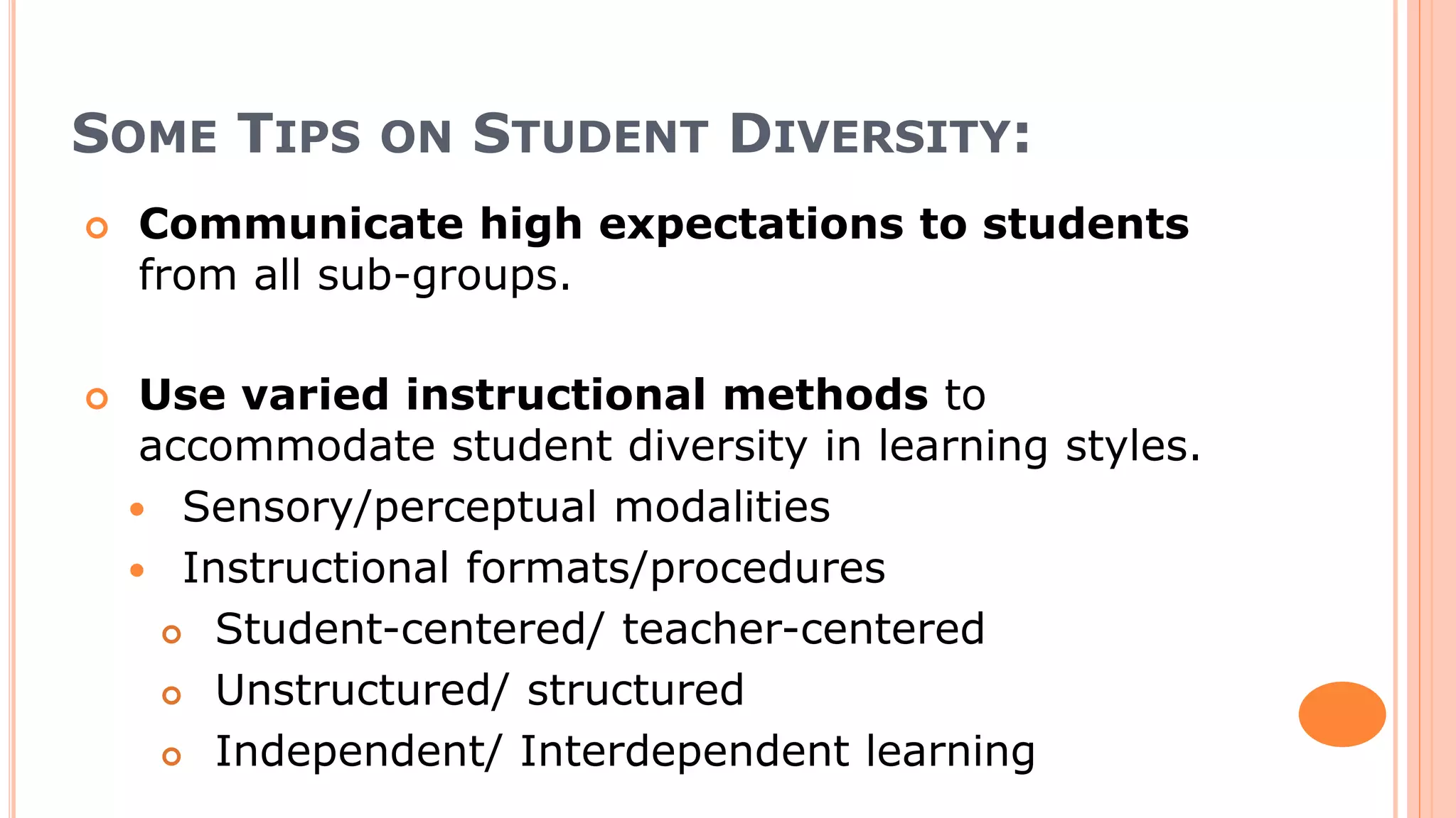 SOME TIPS ON STUDENT DIVERSITY:
 Communicate high expectations to students
from all sub-groups.
 Use varied instructional methods to
accommodate student diversity in learning styles.
 Sensory/perceptual modalities
 Instructional formats/procedures
 Student-centered/ teacher-centered
 Unstructured/ structured
 Independent/ Interdependent learning
 