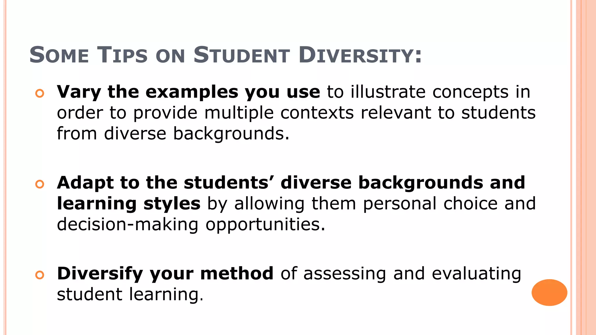SOME TIPS ON STUDENT DIVERSITY:
 Vary the examples you use to illustrate concepts in
order to provide multiple contexts relevant to students
from diverse backgrounds.
 Adapt to the students’ diverse backgrounds and
learning styles by allowing them personal choice and
decision-making opportunities.
 Diversify your method of assessing and evaluating
student learning.
 