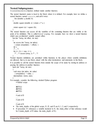 Prepared by B.R.S.S. RAJU Page 13
Nested Subprograms:
A nested function is a function defined inside another function.
The nested function's name is local to the block where it is defined. For example, here we define a
nested function named square, and call it twice:
foo (double a, double b)
{
double square (double z) { return z * z; }
return square (a) + square (b);
}
The nested function can access all the variables of the containing function that are visible at the
point of its definition. This is called lexical scoping. For example, here we show a nested function
which uses an inherited variable named offset:
bar (int *array, int offset, int size)
{
int access (int *array, int index)
{ return array[index + offset]; }
int i;
/* ... */
for (i = 0; i < size; i++)
/* ... */ access (array, i) /* ... */
}
Nested function definitions are permitted within functions in the places where variable definitions
are allowed; that is, in any block, mixed with the other declarations and statements in the block.
It is possible to call the nested function from outside the scope of its name by storing its address or
passing the address to another function:
hack (int *array, int size)
{
void store (int index, int value)
{ array[index] = value; }
intermediate (store, size);
}
For example, consider the following skeletal Python program:
# Global scope
. . .
def f1():
def f2():
def f3():
. . .
# end of f3
. . .
# end of f2
. . .
# end of f1
 The static_depths of the global scope, f1, f2, and f3 are 0, 1, 2, and 3, respectively.
 If procedure f3 references a variable declared in f1, the chain_offset of that reference would
be 2 (static_depth of f3 minus the static_depth of f1).
 