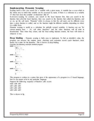 Prepared by B.R.S.S. RAJU Page 15
Implementing Dynamic Scoping
Scoping itself is how you search for a variable with a given name. A variable has a scope which is
the whole area in which that variable can be accessed by name. If there is a reference to a variable
"a" then how does the compiler or interpreter find it?
In dynamic scoping, by contrast, you search in the local function first, then you search in the
function that called the local function, then you search in the function that called that function, and
so on, up the call stack. "Dynamic" refers to change, in that the call stack can be different every
time a given function is called, and so the function might hit different variables depending on where
it is called from.
Dynamic scoping is useful as a substitute for globally scoped variables. A function can say "let
current_numeric_base = 16; call other functions;" and the other functions will all print in
hexadecimal. Then when they return, and the base-setting function returns, the base will return to
whatever it was.
Deep binding - Dynamic scoping is fairly easy to implement. To find an identifier's value, the
program can traverse the runtime stack, checking each activation record (each function's stack
frame) for a value for the identifier. This is known as deep binding.
Consider the following example skeletal program:
void sub3() {
int x, z;
x = u + v;
. . .
}
void sub2() {
int w, x;
. . .
}
void sub1() {
int v, w;
. . .
}
void main() {
int v, u;
. . .
}
This program is written in a syntax that gives it the appearance of a program in a C-based language,
but it is not meant to be in any particular language.
Suppose the following sequence of function calls occurs:
main calls sub1
sub1 calls sub1
sub1 calls sub2
sub2 calls sub3
This is shown in fig.
 