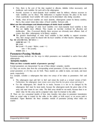 Prepared by B.R.S.S. RAJU Page 3
 First, there is the cost of the time required to allocate, initialize (when necessary), and
deallocate such variables for each call to the subprogram.
 Second, accesses to stack-dynamic local variables must be indirect, whereas accesses to
static variables can be direct. This indirectness is required because the place in the stack
where a particular local variable will reside can be determined only during execution.
 Finally, when all local variables are stack dynamic, subprograms cannot be history sensitive;
that is, they cannot retain data values of local variables between calls.
What are the advantages and disadvantages of static local variable?
 The primary advantage of static local variables over stack-dynamic local variables is that
they are slightly more efficient. They require no run-time overhead for allocation and
deallocation. Also, if accessed directly, these accesses are obviously more efficient. And, of
course, they allow subprograms to be history sensitive.
 The greatest disadvantage of static local variables is their inability to support recursion.
Also, their storage cannot be shared with the local variables of other inactive subprograms.
Eg: int adder(int list[], int listlen) {
static int sum = 0;
int count;
for (count = 0; count < listlen; count ++)
sum += list [count];
return sum; }
Parameter-Passing Methods
Parameter-passing methods are the ways in which parameters are transmitted to and/or from called
subprograms.
Semantic models:
What are three semantic models of parameter passing?
Formal parameters are characterized by one of three distinct semantics models:
(1) They can receive data from the corresponding actual parameter; (2) they can transmit data to the
actual parameter; or (3) they can do both. These models are called in mode, out mode, and inout
mode, respectively.
For example, consider a subprogram that takes two arrays of int values as parameters—list1 and
list2.
 The subprogram must add list1 to list2 and return the result as a revised version of list2.
Furthermore, the subprogram must create a new array from the two given arrays and return it.
 For this subprogram, list1 should be in mode, because it is not to be changed by the
subprogram. list2 must be inout mode, because the subprogram needs the given value of the
array and must return its new value. The third array should be out mode, because there is no
initial value for this array and its computed value must be returned to the caller.
 There are two conceptual models of how data transfers take place in parameter transmission:
Either an actual value is copied (to the caller, to the called, or both ways), or an access path is
transmitted. Figure illustrates the three semantics models of parameter passing when values are
copied.
 