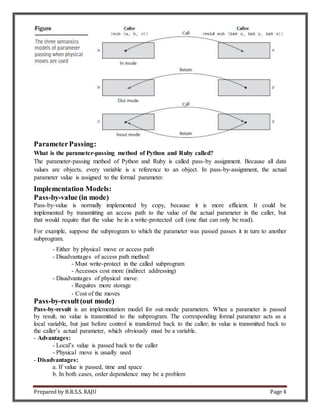 Prepared by B.R.S.S. RAJU Page 4
ParameterPassing:
What is the parameter-passing method of Python and Ruby called?
The parameter-passing method of Python and Ruby is called pass-by assignment. Because all data
values are objects, every variable is a reference to an object. In pass-by-assignment, the actual
parameter value is assigned to the formal parameter.
Implementation Models:
Pass-by-value (in mode)
Pass-by-value is normally implemented by copy, because it is more efficient. It could be
implemented by transmitting an access path to the value of the actual parameter in the caller, but
that would require that the value be in a write-protected cell (one that can only be read).
For example, suppose the subprogram to which the parameter was passed passes it in turn to another
subprogram.
- Either by physical move or access path
- Disadvantages of access path method:
- Must write-protect in the called subprogram
- Accesses cost more (indirect addressing)
- Disadvantages of physical move:
- Requires more storage
- Cost of the moves
Pass-by-result(out mode)
Pass-by-result is an implementation model for out-mode parameters. When a parameter is passed
by result, no value is transmitted to the subprogram. The corresponding formal parameter acts as a
local variable, but just before control is transferred back to the caller; its value is transmitted back to
the caller’s actual parameter, which obviously must be a variable.
- Advantages:
- Local’s value is passed back to the caller
- Physical move is usually used
- Disadvantages:
a. If value is passed, time and space
b. In both cases, order dependence may be a problem
 