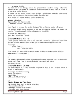 Prepared by B.R.S.S. RAJU Page 7
typename identifier
The class form is used for type names. The typename form is used for passing a value to the
template function. For example, it is sometimes convenient to pass an integer value for the size of
an array in the template function.
A template can take another template, in practice often a template class that defines a user-defined
generic type, as a parameter, but we do not consider that option here.
As an example of a template function, consider the following:
template <class Type>
Type max(Type first, Type second) {
return first > second ? first : second;
}
where Type is the parameter that specifies the type of data on which the function will operate.
This template function can be instantiated for any type for which the operator > is defined. For
example, if it were instantiated with int as the parameter, it would be
int max(int first, int second) {
return first > second ? first : second;
}
Generic Methods in Java 5.0
Generic types and methods was added to Java in Java 5.0. The name of a generic class in Java 5.0 is
specified by a name followed by one or more type variables delimited by pointed brackets.
For example,
generic_class<T>
where T is the type variable.
As an example of a generic Java 5.0 method, consider the following skeletal method definition:
public static <T> T doIt(T[] list) {
. . .
}
This defines a method named doIt that takes an array of elements of a generic type. The name of the
generic type is T and it must be an array. Following is an example call to doIt:
doIt<String>(myList);
Generic Methods in C# 2005
The generic methods of C# 2005 are similar in capability to those of Java 5.0, except there is no
support for wildcard types.
For example, consider the following
skeletal class definition:
class MyClass {
public static T DoIt<T>(T p1) {
. . .
} }
Design Issues for Functions
The following design issues are specific to functions:
• Are side effects allowed?
• What types of values can be returned?
• How many values can be returned?
 