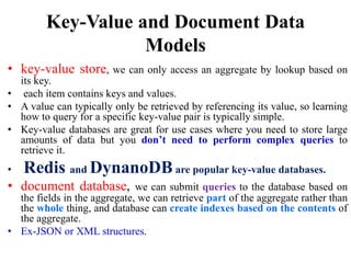 Key-Value and Document Data
Models
• key-value store, we can only access an aggregate by lookup based on
its key.
• each item contains keys and values.
• A value can typically only be retrieved by referencing its value, so learning
how to query for a specific key-value pair is typically simple.
• Key-value databases are great for use cases where you need to store large
amounts of data but you don’t need to perform complex queries to
retrieve it.
• Redis and DynanoDB are popular key-value databases.
• document database, we can submit queries to the database based on
the fields in the aggregate, we can retrieve part of the aggregate rather than
the whole thing, and database can create indexes based on the contents of
the aggregate.
• Ex-JSON or XML structures.
 