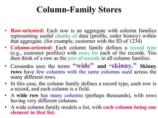 Column-Family Stores
• Row-oriented: Each row is an aggregate with column families
representing useful chunks of data (profile, order history) within
that aggregate. (for example, customer with the ID of 1234)
• Column-oriented: Each column family defines a record type
(e.g., customer profiles) with rows for each of the records. You
then think of a row as the join of records in all column families.
• Cassandra uses the terms “wide” and “skinny.” Skinny
rows have few columns with the same columns used across the
many different rows.
• In this case, the column family defines a record type, each row is
a record, and each column is a field.
• A wide row has many columns (perhaps thousands), with rows
having very different columns.
• A wide column family models a list, with each column being one
element in that list.
 