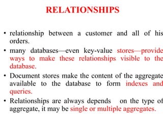 RELATIONSHIPS
• relationship between a customer and all of his
orders.
• many databases—even key-value stores—provide
ways to make these relationships visible to the
database.
• Document stores make the content of the aggregate
available to the database to form indexes and
queries.
• Relationships are always depends on the type of
aggregate, it may be single or multiple aggregates.
 