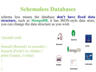 Schemaless Databases
schema less means the database don't have fixed data
structure, such as MongoDB, it has JSON-style data store,
you can change the data structure as you wish
//pseudo code
foreach (Record r in records) {
foreach (Field f in r.fields) {
print (f.name, f.value)
}
}
 
