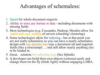 Advantages of schemaless:
1. Speed for whole document requests
2. Ability to store any format or data - including documents with
missing fields
3. Most technologies (e.g. Cassandra, Hadoop, Mondo) allow for
rapid and easy scaling of servers (sharding/ clustering).
4. Some technologies allow for indexing - but at that point you
are not really schemaless so you can have a nearly schemaless
design with one primary key (say a document id) and required
fields (like a timestamp) … and still allow nearly anything else
to be loaded in.
5. Great, solution for collecting logs (See Splunk)
6. A developer can build their own objects (schema) easily and
change them on the fly (think Agile) without engaging a DBA.
 