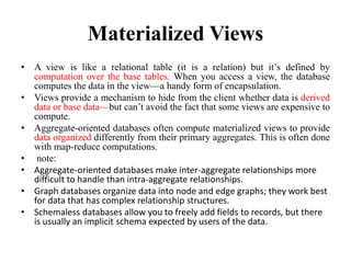 Materialized Views
• A view is like a relational table (it is a relation) but it’s defined by
computation over the base tables. When you access a view, the database
computes the data in the view—a handy form of encapsulation.
• Views provide a mechanism to hide from the client whether data is derived
data or base data—but can’t avoid the fact that some views are expensive to
compute.
• Aggregate-oriented databases often compute materialized views to provide
data organized differently from their primary aggregates. This is often done
with map-reduce computations.
• note:
• Aggregate-oriented databases make inter-aggregate relationships more
difficult to handle than intra-aggregate relationships.
• Graph databases organize data into node and edge graphs; they work best
for data that has complex relationship structures.
• Schemaless databases allow you to freely add fields to records, but there
is usually an implicit schema expected by users of the data.
 