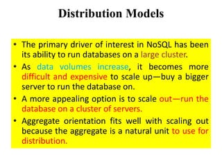 Distribution Models
• The primary driver of interest in NoSQL has been
its ability to run databases on a large cluster.
• As data volumes increase, it becomes more
difficult and expensive to scale up—buy a bigger
server to run the database on.
• A more appealing option is to scale out—run the
database on a cluster of servers.
• Aggregate orientation fits well with scaling out
because the aggregate is a natural unit to use for
distribution.
 