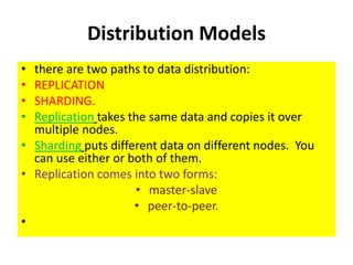 Distribution Models
• there are two paths to data distribution:
• REPLICATION
• SHARDING.
• Replication takes the same data and copies it over
multiple nodes.
• Sharding puts different data on different nodes. You
can use either or both of them.
• Replication comes into two forms:
• master-slave
• peer-to-peer.
•
 