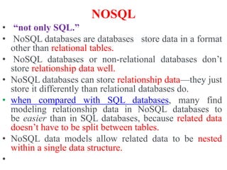 NOSQL
• “not only SQL.”
• NoSQL databases are databases store data in a format
other than relational tables.
• NoSQL databases or non-relational databases don’t
store relationship data well.
• NoSQL databases can store relationship data—they just
store it differently than relational databases do.
• when compared with SQL databases, many find
modeling relationship data in NoSQL databases to
be easier than in SQL databases, because related data
doesn’t have to be split between tables.
• NoSQL data models allow related data to be nested
within a single data structure.
•
 