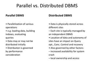 Parallel vs. Distributed DBMS
Parallel DBMS
• Parallelization of various
operations
• e.g. loading data, building
indexes, evaluating
queries
• Data may or may not be
distributed initially
• Distribution is governed
by performance
consideration
Distributed DBMS
• Data is physically stored across
different sites
– Each site is typically managed by
an independent DBMS
• Location of data and autonomy of
sites have an impact on Query
opt., Conc. Control and recovery
• Also governed by other factors:
– increased availability for system
crash
– local ownership and access
 