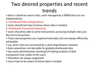 Two desired properties and recent
trends
• Data is stored at several sites, each managed by a DBMS that can run
independently
1. Distributed Data Independence
• Users should not have to know where data is located
2. Distributed Transaction Atomicity
• Users should be able to write transactions accessing multiple sites just
like local transactions
• These two properties are in general desirable, but not always efficiently
achievable
• e.g. when sites are connected by a slow long-distance network
• Even sometimes not desirable for globally distributed sites
• too much administrative overhead of making location of data
transparent (not visible to the user)
• Therefore not always supported
• Users have to be aware of where data is located
 