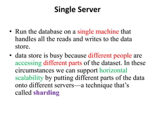 Single Server
• Run the database on a single machine that
handles all the reads and writes to the data
store.
• data store is busy because different people are
accessing different parts of the dataset. In these
circumstances we can support horizontal
scalability by putting different parts of the data
onto different servers—a technique that’s
called sharding
 