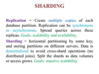 SHARDING
Replication = Create multiple copies of each
database partition. Replication can be synchronous
or asynchronous. Spread queries across these
replicas. Goals: scalability and availability.
Sharding = horizontal partitioning by some key,
and storing partitions on different servers. Data is
denormalized to avoid cross-shard operations (no
distributed joins). Split the shards as data volumes
or access grows. Goals: massive scalability.
 