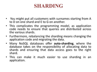 SHARDING
• You might put all customers with surnames starting from A
to D on one shard and E to G on another.
• This complicates the programming model, as application
code needs to ensure that queries are distributed across
the various shards.
• Furthermore, rebalancing the sharding means changing the
application code and migrating the data.
• Many NoSQL databases offer auto-sharding, where the
database takes on the responsibility of allocating data to
shards and ensuring that data access goes to the right
shard.
• This can make it much easier to use sharding in an
application.
 