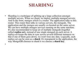 SHARDING
• Sharding is a technique of splitting up a large collection amongst
multiple servers. When we shard, we deploy multiple mongod servers.
And in the front, mongos which is a router. The application talks to this
router. This router then talks to various servers, the mongods. The
application and the mongos are usually co-located on the same server.
We can have multiple mongos services running on the same machine.
It's also recommended to keep set of multiple mongods (together
called replica set), instead of one single mongod on each server. A
replica set keeps the data in sync across several different instances so
that if one of them goes down, we won't lose any data. Logically, each
replica set can be seen as a shard. It's transparent to the application, the
way MongoDB chooses to shard is we choose a shard key.
•
 