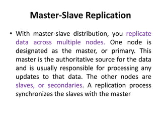 Master-Slave Replication
• With master-slave distribution, you replicate
data across multiple nodes. One node is
designated as the master, or primary. This
master is the authoritative source for the data
and is usually responsible for processing any
updates to that data. The other nodes are
slaves, or secondaries. A replication process
synchronizes the slaves with the master
 