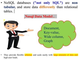 • NoSQL databases ("not only SQL") are non
tabular, and store data differently than relational
tables.
Nosql Data Model .
• They provide flexible schemas and scale easily with large amounts of data and
high user loads.
Document,
Key-value,
Wide column,
Graph
 