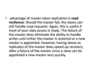 • advantage of master-slave replication is read
resilience: Should the master fail, the slaves can
still handle read requests. Again, this is useful if
most of your data access is reads. The failure of
the master does eliminate the ability to handle
writes until either the master is restored or a new
master is appointed. However, having slaves as
replicates of the master does speed up recovery
after a failure of the master since a slave can be
appointed a new master very quickly.
 