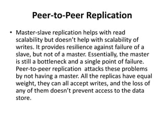 Peer-to-Peer Replication
• Master-slave replication helps with read
scalability but doesn’t help with scalability of
writes. It provides resilience against failure of a
slave, but not of a master. Essentially, the master
is still a bottleneck and a single point of failure.
Peer-to-peer replication attacks these problems
by not having a master. All the replicas have equal
weight, they can all accept writes, and the loss of
any of them doesn’t prevent access to the data
store.
 