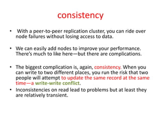 consistency
• With a peer-to-peer replication cluster, you can ride over
node failures without losing access to data.
• We can easily add nodes to improve your performance.
There’s much to like here—but there are complications.
• The biggest complication is, again, consistency. When you
can write to two different places, you run the risk that two
people will attempt to update the same record at the same
time—a write-write conflict.
• Inconsistencies on read lead to problems but at least they
are relatively transient.
 