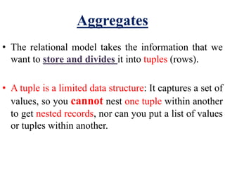 Aggregates
• The relational model takes the information that we
want to store and divides it into tuples (rows).
• A tuple is a limited data structure: It captures a set of
values, so you cannot nest one tuple within another
to get nested records, nor can you put a list of values
or tuples within another.
 