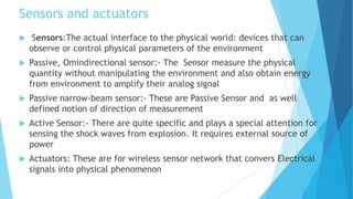 Sensors and actuators
 Sensors:The actual interface to the physical world: devices that can
observe or control physical parameters of the environment
 Passive, Omindirectional sensor:- The Sensor measure the physical
quantity without manipulating the environment and also obtain energy
from environment to amplify their analog signal
 Passive narrow-beam sensor:- These are Passive Sensor and as well
defined notion of direction of measurement
 Active Sensor:- There are quite specific and plays a special attention for
sensing the shock waves from explosion. It requires external source of
power
 Actuators: These are for wireless sensor network that convers Electrical
signals into physical phenomenon
 