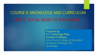 UNIT-2: SOCIAL BASES OF EDUCATION
COURSE 8: KNOWLEDGE AND CURRICULUM
Prepared by,
Dr.C.Shanmuga Priya,
Assistant Professor,
Peniel Rural College of Education
Vemparali, Dindigul Dist,
TamilNadu
 