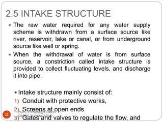 2.5 INTAKE STRUCTURE
 The raw water required for any water supply
scheme is withdrawn from a surface source like
river, reservoir, lake or canal, or from underground
source like well or spring.
 When the withdrawal of water is from surface
source, a constriction called intake structure is
provided to collect fluctuating levels, and discharge
it into pipe.
 Intake structure mainly consist of:
1) Conduit with protective works,
2) Screens at open ends
3) Gates and valves to regulate the flow, and
22
Prof.C.P.Thosar@ CSMSS
CSCOE,AURANGABAD
 