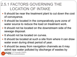 2.5.1 FACTORS GOVERNING THE
LOCATION OF INTAKE
 It should be near the treatment plant to cut down the cost
of conveyance.
 It should be located in the comparatively pure zone of
water source to reduce the load on treatment work.
 It should not be located on the downstream side of the
sewage disposal.
 It should not be located on curves.
 It should be located at such a site from where it can draw
water even during driest period of year.
 It should be away from navigation channels as it may
admit raw water polluted by discharge of wastes by
ships.23
Prof.C.P.Thosar@ CSMSS
CSCOE,AURANGABAD
 