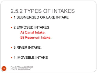 2.5.2 TYPES OF INTAKES
 1.SUBMERGED OR LAKE INTAKE
 2.EXPOSED INTAKES
A) Canal Intake.
B) Reservoir Intake.
 3.RIVER INTAKE.
 4. MOVEBLE INTAKE
24
Prof.C.P.Thosar@ CSMSS
CSCOE,AURANGABAD
 
