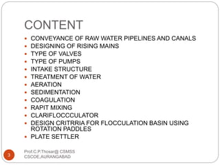 CONTENT
 CONVEYANCE OF RAW WATER PIPELINES AND CANALS
 DESIGNING OF RISING MAINS
 TYPE OF VALVES
 TYPE OF PUMPS
 INTAKE STRUCTURE
 TREATMENT OF WATER
 AERATION
 SEDIMENTATION
 COAGULATION
 RAPIT MIXING
 CLARIFLOCCCULATOR
 DESIGN CRITRRIA FOR FLOCCULATION BASIN USING
ROTATION PADDLES
 PLATE SETTLER
3
Prof.C.P.Thosar@ CSMSS
CSCOE,AURANGABAD
 