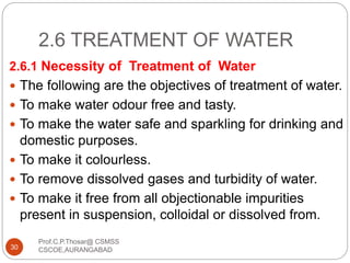 2.6 TREATMENT OF WATER
2.6.1 Necessity of Treatment of Water
 The following are the objectives of treatment of water.
 To make water odour free and tasty.
 To make the water safe and sparkling for drinking and
domestic purposes.
 To make it colourless.
 To remove dissolved gases and turbidity of water.
 To make it free from all objectionable impurities
present in suspension, colloidal or dissolved from.
30
Prof.C.P.Thosar@ CSMSS
CSCOE,AURANGABAD
 