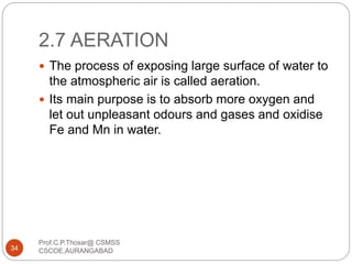 2.7 AERATION
 The process of exposing large surface of water to
the atmospheric air is called aeration.
 Its main purpose is to absorb more oxygen and
let out unpleasant odours and gases and oxidise
Fe and Mn in water.
34
Prof.C.P.Thosar@ CSMSS
CSCOE,AURANGABAD
 