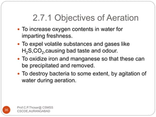 2.7.1 Objectives of Aeration
 To increase oxygen contents in water for
imparting freshness.
 To expel volatile substances and gases like
H2S,CO2,causing bad taste and odour.
 To oxidize iron and manganese so that these can
be precipitated and removed.
 To destroy bacteria to some extent, by agitation of
water during aeration.
35
Prof.C.P.Thosar@ CSMSS
CSCOE,AURANGABAD
 
