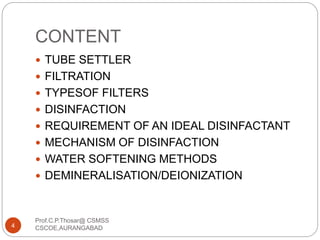 CONTENT
 TUBE SETTLER
 FILTRATION
 TYPESOF FILTERS
 DISINFACTION
 REQUIREMENT OF AN IDEAL DISINFACTANT
 MECHANISM OF DISINFACTION
 WATER SOFTENING METHODS
 DEMINERALISATION/DEIONIZATION
4
Prof.C.P.Thosar@ CSMSS
CSCOE,AURANGABAD
 