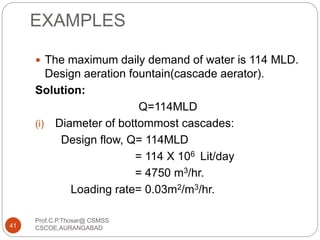 EXAMPLES
 The maximum daily demand of water is 114 MLD.
Design aeration fountain(cascade aerator).
Solution:
Q=114MLD
(i) Diameter of bottommost cascades:
Design flow, Q= 114MLD
= 114 X 106 Lit/day
= 4750 m3/hr.
Loading rate= 0.03m2/m3/hr.
41
Prof.C.P.Thosar@ CSMSS
CSCOE,AURANGABAD
 