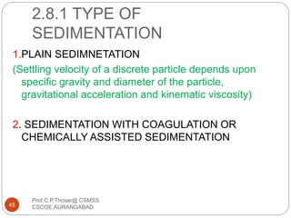 2.8.1 TYPE OF
SEDIMENTATION
1.PLAIN SEDIMNETATION
(Settling velocity of a discrete particle depends upon
specific gravity and diameter of the particle,
gravitational acceleration and kinematic viscosity)
2. SEDIMENTATION WITH COAGULATION OR
CHEMICALLY ASSISTED SEDIMENTATION
45
Prof.C.P.Thosar@ CSMSS
CSCOE,AURANGABAD
 