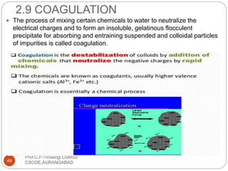 2.9 COAGULATION
 The process of mixing certain chemicals to water to neutralize the
electrical charges and to form an insoluble, gelatinous flocculent
precipitate for absorbing and entraining suspended and colloidal particles
of impurities is called coagulation.
49
Prof.C.P.Thosar@ CSMSS
CSCOE,AURANGABAD
 