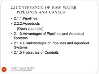 2.1CONVEYANCE OF RAW WATER
PIPELINES AND CANALS
 2.1.1.Pipelines
 2.2.2.Aqueducts
(Open channels)
 2.1.3.Advantages of Pipelines and Aqueduct
Systems
 2.1.4 Disadvantages of Pipelines and Aqueduct
Systems
 2.1.5 Hydraulics of Conduits
5
Prof.C.P.Thosar@ CSMSS
CSCOE,AURANGABAD
 