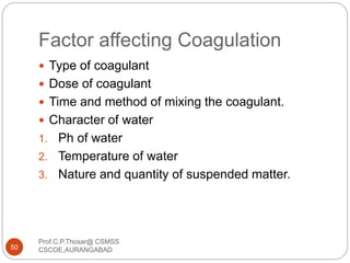 Factor affecting Coagulation
 Type of coagulant
 Dose of coagulant
 Time and method of mixing the coagulant.
 Character of water
1. Ph of water
2. Temperature of water
3. Nature and quantity of suspended matter.
50
Prof.C.P.Thosar@ CSMSS
CSCOE,AURANGABAD
 