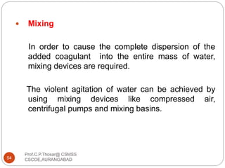  Mixing
In order to cause the complete dispersion of the
added coagulant into the entire mass of water,
mixing devices are required.
The violent agitation of water can be achieved by
using mixing devices like compressed air,
centrifugal pumps and mixing basins.
54
Prof.C.P.Thosar@ CSMSS
CSCOE,AURANGABAD
 