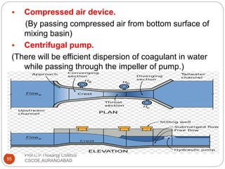Prof.C.P.Thosar@ CSMSS
CSCOE,AURANGABAD55
 Compressed air device.
(By passing compressed air from bottom surface of
mixing basin)
 Centrifugal pump.
(There will be efficient dispersion of coagulant in water
while passing through the impeller of pump.)
 Mixing channel with flume.
 