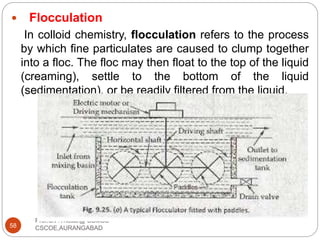  Flocculation
In colloid chemistry, flocculation refers to the process
by which fine particulates are caused to clump together
into a floc. The floc may then float to the top of the liquid
(creaming), settle to the bottom of the liquid
(sedimentation), or be readily filtered from the liquid.
58
Prof.C.P.Thosar@ CSMSS
CSCOE,AURANGABAD
 