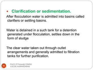  Clarification or sedimentation.
After flocculation water is admitted into basins called
clarifiers or settling basins.
Water is detained in a such tank for a detention
generated under flocculation, settles down in the
form of sludge
The clear water taken out through outlet
arrangements and generally admitted to filtration
tanks for further purification.
60
Prof.C.P.Thosar@ CSMSS
CSCOE,AURANGABAD
 