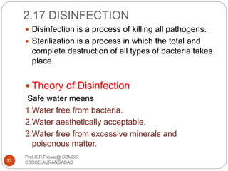 2.17 DISINFECTION
 Disinfection is a process of killing all pathogens.
 Sterilization is a process in which the total and
complete destruction of all types of bacteria takes
place.
 Theory of Disinfection
Safe water means
1.Water free from bacteria.
2.Water aesthetically acceptable.
3.Water free from excessive minerals and
poisonous matter.
72
Prof.C.P.Thosar@ CSMSS
CSCOE,AURANGABAD
 