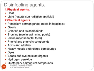 Disinfecting agents.
Prof.C.P.Thosar@ CSMSS
CSCOE,AURANGABAD74
1.Physical agents.
 Heat
 Light (natural sun radiation, artificial)
2.Chemical agents.
 Potassium permanganate (used in hospitals)
 Ozone
 Chlorine and its compounds
 Bromine (use in swimming pools)
 Iodine (used in tablet form)
 Phenol and phenolic compounds
 Acids and alkalies
 Heavy metals and related compounds
 Dyes
 Soaps and synthetic detergents
 Hydrogen peroxide
 Quaternary ammonium compounds.
 